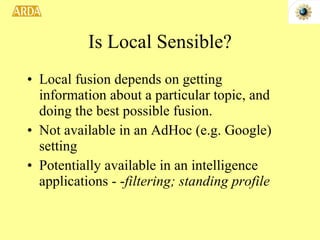 Is Local Sensible? Local fusion depends on getting information about a particular topic, and doing the best possible fusion. Not available in an AdHoc (e.g. Google) setting Potentially available in an intelligence applications - - filtering; standing profile 