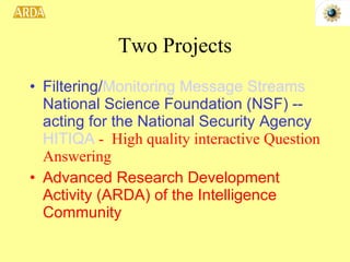 Two Projects Filtering/ Monitoring Message Streams  National Science Foundation (NSF) -- acting for the National Security Agency   HITIQA  -  High quality interactive Question Answering   Advanced Research Development Activity (ARDA) of the Intelligence Community 