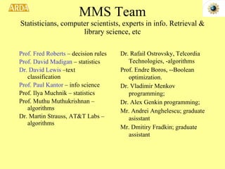 MMS Team Statisticians, computer scientists, experts in info. Retrieval & library science, etc Prof. Fred Roberts  – decision rules Prof. David Madigan  – statistics Dr. David Lewis  –text classification Prof. Paul Kantor  – info science Prof. Ilya Muchnik – statistics Prof. Muthu Muthukrishnan –algorithms Dr. Martin Strauss, AT&T Labs –algorithms Dr. Rafail Ostrovsky, Telcordia Technologies, -algorithms  Prof. Endre Boros, --Boolean optimization.  Dr. Vladimir Menkov programming;  Dr. Alex Genkin programming;  Mr. Andrei Anghelescu; graduate asisstant Mr. Dmitiry Fradkin; graduate assistant  