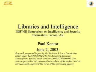 Libraries and Intelligence NSF/NIJ Symposium on Intelligence and Security Informatics. Tucson, AR. Paul Kantor June 2, 2003  Research supported in part by the National Science Foundation under Grant EIA-0087022and by the Advanced Research Development Activity under Contract 2002-H790400-000. The views expressed in this presentation are those of the author, and do not necessarily represent the views of the sponsoring agency.  