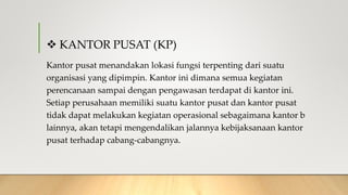  KANTOR PUSAT (KP)
Kantor pusat menandakan lokasi fungsi terpenting dari suatu
organisasi yang dipimpin. Kantor ini dimana semua kegiatan
perencanaan sampai dengan pengawasan terdapat di kantor ini.
Setiap perusahaan memiliki suatu kantor pusat dan kantor pusat
tidak dapat melakukan kegiatan operasional sebagaimana kantor b
lainnya, akan tetapi mengendalikan jalannya kebijaksanaan kantor
pusat terhadap cabang-cabangnya.
 