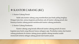  KANTOR CABANG (KC)
• 1. Kantor Cabang Penuh
Salah satu kantor cabang yang memberikan jasa bank paling lengkap.
Dengan kata lain, semua kegiatan perbankan ada di kantor cabang penuh dan
biasanya kantor cabang penuh membawahi kantor cabang pembantu.
• 2. Kantor Cabang Pembantu
Kantor cabang yang berada dibawah kantor cabang penuh di mana
kegiatan jasa bank yang dilayani hanya sebagian saja. Perubahan status dari kantor
cabang pembantu ke kantor cabang pusat apabila cabang tersebut sudah
memenuhi kriteria sebagai cabang penuh dari kantor pusat.
 