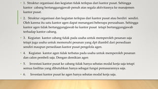 • 1. Struktur organisasi dan kegiatan tidak terlepas dari kantor pusat. Sehingga
kantor cabang bertanggungjawab penuh atas segala aktivitasnya ke manajemen
kantor pusat.
• 2. Struktur organisasi dan kegiatan terlepas dari kantor pusat atau berdiri sendiri.
Oleh karena itu satu kantor agen dapat menangani beberapa perusahaan. Sehingga
kantor agen tidak bertanggungjawab ke kantor pusat tetapi bertanggungjawab
terhadap kantor cabang.
• 3. Kegiatan kantor cabang tidak pada usaha untuk memperoleh pesanan saja
tetapi juga usaha untuk memenuhi pesanan yang dpt diambil dari persediaan
sendiri maupun persediaan kantor pusat pengelola agen.
• 4. Kegiatan kantor agen tidak terbatas pada usaha untuk memperoleh pesanan
dan calon pembeli saja. Dengan demikian agen
• 5. Investasi kantor pusat ke cabang tidak hanya sebatas modal kerja saja tetapi
semua fasilitas yang dibutuhkan hanya sebagai fungsi pemasarannya saja.
• 6. Investasi kantor pusat ke agen hanya sebatas modal kerja saja.
 