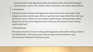 • Ada dua sistem yang digunakan dalam pencatatan sistem akuntansi hubungan
cabang dengan pusat, yaitu melalui sistem sentralisasi dan sistem desentralisasi .
1. Sentralisasi
Akuntansi kantor cabang diselenggarakan oleh kantor pusat, jadi hampir mirip
dengan pencatatan kantor agen dimana rugi-laba kantor agen dipisahkan dari rugi-
laba kantor pusat. Sistem ini cocok dipakai apabila kantor cabang letaknya dekat
dengan kantor pusat dan kegiatan kantor cabang masih terbatas/ kantor cabang
masih relatif kecil.
2. Desentralisasi
Pencatatan transaksi di kantor cabang diselenggarakan oleh kantor cabang. Namun
bila dikehendaki oleh kantor pusat maka terdapat pos-pos tertentu yang
pencatatannya dilakukan oleh kantor pusat.
 