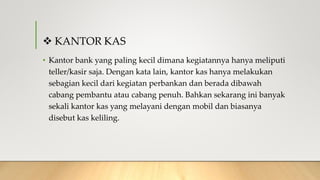  KANTOR KAS
• Kantor bank yang paling kecil dimana kegiatannya hanya meliputi
teller/kasir saja. Dengan kata lain, kantor kas hanya melakukan
sebagian kecil dari kegiatan perbankan dan berada dibawah
cabang pembantu atau cabang penuh. Bahkan sekarang ini banyak
sekali kantor kas yang melayani dengan mobil dan biasanya
disebut kas keliling.
 