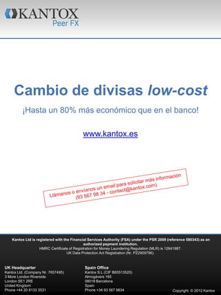 Cambio de divisas low-cost
         ¡Hasta un 80% más económico que en el banco!

                                            www.kantox.es




    Kantox Ltd is registered with the Financial Services Authority (FSA) under the PSR 2009 (reference 580343) as an
                                              authorized payment institution.
                    HMRC Certificate of Registration for Money Laundering Regulation (MLR) is 12641987.
                                    UK Data Protection Act Registration (Nr. PZ2909796).



UK Headquarter                               Spain Office
Kantox Ltd. (Company Nr. 7657495)            Kantox S.L (CIF B65513525)
3 More London Riverside                      Almogàvers 165
London SE1 2RE                               08018 Barcelona
United Kingdom                               Spain
Phone +44 20 8133 3531                       Phone +34 93 567 9834                            Copyright © 2012 Kantox
 