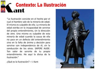 “La Ilustración consiste en el hecho por el
cual el hombre sale de la minoría de edad.
El mismo es culpable de ella. La minoría de
edad estriba en la incapacidad de servirse
del propio entendimiento, sin la dirección
de otro. Uno mismo es culpable de esta
minoría de edad cuando la causa de ella
no yace en un defecto del entendimiento
sino en la falta de ánimo y decisión para
servirse con independencia de él, sin la
conducción de los otros. SAPERE AUDE:
Ten valor de servirte de tu propio
entendimiento. He aquí la divisa de la
ilustración.”
¿Qué es la Ilustración? – I. Kant
 