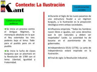 Condicionantes
políticos
Se inicia un proceso contra
el Antiguo Régimen, la
monarquía absoluta en la que
el Rey ostentaba los tres
poderes bajo el lema: Todo
para el pueblo pero sin el
pueblo.
Se inicia la lucha de clases
burguesa que se plasmará en
la Revolución de 1789 con el
lema: Libertad, Igualdad y
Fraternidad.
Condicionantes
sociales
Durante el Siglo de las Luces pasamos de
una estructura feudal a un régimen
burgués, y la Ilustración es la proyección
ideológica entre ambas sociedades.
Influencia empirista: “Todos los hombres
nacen libres e iguales, con unos derechos
que le son naturales y deben ser
respetados” Locke. La autoridad ha de
basarse en el asentimiento de los
gobernados.
Independencia EEUU (1776). La carta de
independencia estará inspirada en la
Ilustración.
Final de siglo: la Revolución Industrial.
 