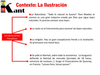 Condicionantes
Filosóficos
La Naturaleza. “Todo lo natural es bueno”. Para Newton el
cosmos es una gran máquina creada por Dios que sigue leyes
naturales. Es preciso conocer esas leyes.
La razón es el instrumento para conocer las leyes naturales.
La religión. Hay un gran escepticismo frente a la revelación.
Se promueve una moral laica.
Se pide la libertad, sobre todo la económica. La burguesía
defiende la libertad de mercado (jornadas de 18 horas,
comercio de esclavos…). Surge el Fisiocratismo de Quesnay
en Francia: “Laissez faire, laissez passer”.
 