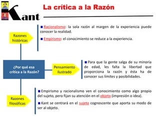 ¿Por qué esa
crítica a la Razón?
Razones
históricas
Razones
filosóficas
Pensamiento
ilustrado
Racionalismo: la sola razón al margen de la experiencia puede
conocer la realidad.
Empirismo: el conocimiento se reduce a la experiencia.
Empirismo y racionalismo ven el conocimiento como algo propio
del sujeto, pero fijan su atención en el objeto (impresión o idea).
Kant se centrará en el sujeto cognoscente que aporta su modo de
ser al objeto.
Para que la gente salga de su minoría
de edad, les falta la libertad que
proporciona la razón y ésta ha de
conocer sus límites y posibilidades.
 