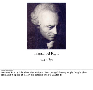 Immanuel Kant
                                       1724 - 1804


Thursday, March 3, 2011

Immanuel Kant, a little fellow with big ideas. Kant changed the way people thought about
ethics and the place of reason in a person’s life. (He was for it!)
 