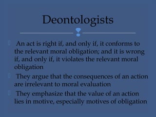 
 An act is right if, and only if, it conforms to
the relevant moral obligation; and it is wrong
if, and only if, it violates the relevant moral
obligation
 They argue that the consequences of an action
are irrelevant to moral evaluation
 They emphasize that the value of an action
lies in motive, especially motives of obligation
Deontologists
 