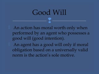 
 An action has moral worth only when
performed by an agent who possesses a
good will (good intention).
 An agent has a good will only if moral
obligation based on a universally valid
norm is the action’s sole motive.
Good Will
 