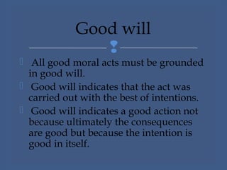 
 All good moral acts must be grounded
in good will.
 Good will indicates that the act was
carried out with the best of intentions.
 Good will indicates a good action not
because ultimately the consequences
are good but because the intention is
good in itself.
Good will
 