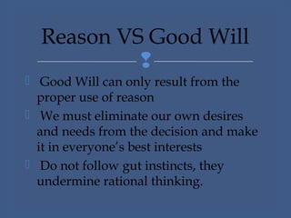 
 Good Will can only result from the
proper use of reason
 We must eliminate our own desires
and needs from the decision and make
it in everyone’s best interests
 Do not follow gut instincts, they
undermine rational thinking.
Reason VS Good Will
 