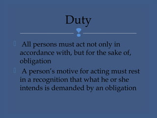 
 All persons must act not only in
accordance with, but for the sake of,
obligation
 A person’s motive for acting must rest
in a recognition that what he or she
intends is demanded by an obligation
Duty
 