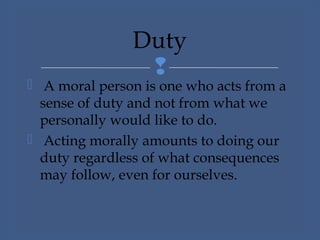 
 A moral person is one who acts from a
sense of duty and not from what we
personally would like to do.
 Acting morally amounts to doing our
duty regardless of what consequences
may follow, even for ourselves.
Duty
 