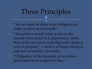 
1. “An act must be done from obligation in
order to have moral worth.”
2. “An action’s moral value is due to the
maxim from which it is performed, rather
than to its success in realizing some desired
end or purpose.” – motive of benevolence is
rejected as morally unworthy
3. “Obligation is the necessity of an action
performed from respect for law.”
Three Principles
 