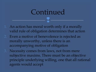 
1. An action has moral worth only if a morally
valid rule of obligation determines that action
2. Even a motive of benevolence is rejected as
morally unworthy, unless there is an
accompanying motive of obligation
3. Necessity comes from laws, not from mere
subjective maxims. There must be an objective
principle underlying willing, one that all rational
agents would accept
Continued
 