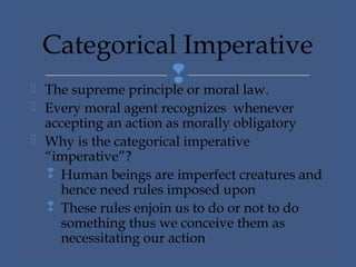  The supreme principle or moral law.
 Every moral agent recognizes whenever
accepting an action as morally obligatory
 Why is the categorical imperative
“imperative”?
 Human beings are imperfect creatures and
hence need rules imposed upon
 These rules enjoin us to do or not to do
something thus we conceive them as
necessitating our action
Categorical Imperative
 
