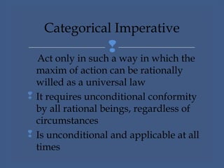 
Act only in such a way in which the
maxim of action can be rationally
willed as a universal law
 It requires unconditional conformity
by all rational beings, regardless of
circumstances
 Is unconditional and applicable at all
times
Categorical Imperative
 