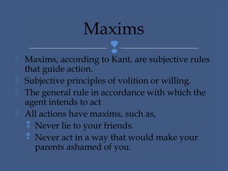  Maxims, according to Kant, are subjective rules
that guide action.
 Subjective principles of volition or willing.
 The general rule in accordance with which the
agent intends to act
 All actions have maxims, such as,
 Never lie to your friends.
 Never act in a way that would make your
parents ashamed of you.
Maxims
 