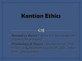  Normative theory?Normative theory? ‘What is it that makes an‘What is it that makes an
action right or wrong?’action right or wrong?’
 Deontological TheoryDeontological Theory: Also known as ‘Duty: Also known as ‘Duty
Ethics’ as Kantianism focuses on ‘duty’ ratherEthics’ as Kantianism focuses on ‘duty’ rather
than ‘consequences’.than ‘consequences’.
 