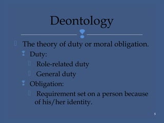 
 The theory of duty or moral obligation.
 Duty:
 Role-related duty
 General duty
 Obligation:
 Requirement set on a person because
of his/her identity.
5
Deontology
 