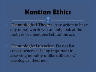  Deontological Theory:Deontological Theory: Any action to have
any moral worth we can only look at the
motives or intentions behind the act.
 Deontological theories:Deontological theories: Do not list
consequences as being important in
assessing morality unlike utilitarian/
teleological theories.
Kantian Ethics
 