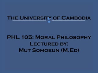 The University of Cambodia
PHL 105: Moral Philosophy
Lectured by:
Mut Somoeun (M.Ed)
 