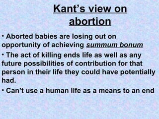 Kant’s view on
                  abortion
• Aborted babies are losing out on
opportunity of achieving summum bonum
• The act of killing ends life as well as any
future possibilities of contribution for that
person in their life they could have potentially
had.
• Can’t use a human life as a means to an end
 