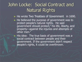 John Locke: Social Contract and
Natural Rights
► He wrote Two Treatises of Government in 1690.
► He believed the purpose of government was to
protect people’s natural rights. He said
government should protect,” his life, liberty, and
property—against the injuries and attempts of
other men.”
► His idea: The true basis of government was a
social contract between people and their
government. If the government didn’t respect
people’s rights, it could be overthrown.
 