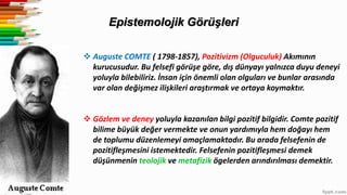 Epistemolojik Görüşleri
 Auguste COMTE ( 1798-1857), Pozitivizm (Olguculuk) Akımının
kurucusudur. Bu felsefi görüşe göre, dış dünyayı yalnızca duyu deneyi
yoluyla bilebiliriz. İnsan için önemli olan olguları ve bunlar arasında
var olan değişmez ilişkileri araştırmak ve ortaya koymaktır.
 Gözlem ve deney yoluyla kazanılan bilgi pozitif bilgidir. Comte pozitif
bilime büyük değer vermekte ve onun yardımıyla hem doğayı hem
de toplumu düzenlemeyi amaçlamaktadır. Bu arada felsefenin de
pozitifleşmesini istemektedir. Felsefenin pozitifleşmesi demek
düşünmenin teolojik ve metafizik ögelerden arındırılması demektir.
 