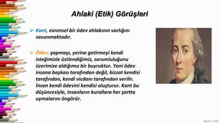 Ahlaki (Etik) Görüşleri
 Kant, evrensel bir ödev ahlakının varlığını
savunmaktadır.
 Ödev; yapmayı, yerine getirmeyi kendi
isteğimizle üstlendiğimiz, sorumluluğunu
üzerimize aldığımız bir buyruktur. Yani ödev
insana başkası tarafından değil, bizzat kendisi
tarafından, kendi vicdanı tarafından verilir.
İnsan kendi ödevini kendisi oluşturur. Kant bu
düşüncesiyle, insanların kurallara her şartta
uymalarını öngörür.
 