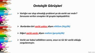 Ontolojik Görüşleri
 Varlığın var olup olmadığı problemi ya da varlık var mıdır?
Sorusuna verilen cevapları iki grupta toplayabiliriz:
 Bunlardan biri varlık yoktur diyen nihilizm (hiççilik)
 Diğeri varlık vardır diyen realizm (gerçekçilik)
 Varlık var kabul edildikten sonra, onun ne tür bir varlık olduğu
sorgulanmıştır.
 
