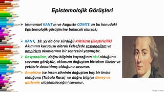Epistemolojik Görüşleri
 Immanuel KANT ın ve Auguste COMTE un bu konudaki
Epistemolojik görüşlerine bakacak olursak;
 KANT, 18. yy da öne sürdüğü Kritisizm (Eleştiricilik)
Akımının kurucusu olarak Felsefede rasyonalizm ve
ampirizm akımlarının bir sentezini yapmıştır.
 Rasyonalizm, doğru bilginin kaynağının akıl olduğunu
savunan görüştür, aklımızın doğuştan birtakım ilkeler ve
yetilerle donatılmış olduğunu savunur.
 Ampirizm ise insan zihninin doğuştan boş bir levha
olduğunu (Tabula Rasa) ve doğru bilgiye deney ve
gözlemle ulaşılabileceğini savunur.
 