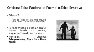 Críticas: Ética Racional e Formal x Ética Emotiva
• Dilema 2:
• Um pai cuida de seu filho movido
pelo “dever” da norma ou pelo afeto?
• Para os críticos, a ética de Kant é
muito focada na norma,
esquecendo-se do ser humano;
• Principais Críticos:
Schopenhauer, Nietzche e Hans
Jonas;
 