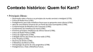 Contexto histórico: Quem foi Kant?
• Principais Obras:
• Dissertação sobre a forma e os princípios do mundo sensível e inteligível (1770);
• Crítica da Razão Pura (1781);
• Prolegômenos para toda metafísica futura que se apresente como ciência (1783);
• Ideia de uma História Universal de um Ponto de Vista Cosmopolita (1784);
• Fundamentação da Metafísica dos Costumes (1785);
• Fundamentos da metafísica da moral (1785);
• Primeiros princípios metafísicos da ciência natural (1786);
• Crítica da Razão Prática (1788);
• Crítica do Julgamento (1790);
• A Religião dentro dos limites da mera razão (1793);
• A Paz Perpétua (1795);
• Doutrina do Direito (1796);
• A Metafísica da Moral (1797);
• Antropologia do ponto de vista pragmático (1798).
• Prolegómenos a Toda a Metafísica Futura;
 