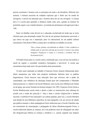 preciso acostumar o homem com os princípios da razão e da disciplina. Diferente dos
animais, o homem necessita de cuidados especiais que o farão sair do estado de
selvageria, é através da educação que o homem deixa de ser um selvagem. A criança
deve ir à escola para aprender a obedecer desde cedo, pois, quando ao homem foi
permitido seguir a sua vontade durante a juventude,ele permaneceu selvagem por toda a
vida.

    Kant vai detalhar como deverá ser a educação escolarizada de modo que se torne
eficiente para uma dominação estatal. Por trás de um pretenso humanismo universal, o
que estava em jogo era a imposição, pela via educacional, de um padrão cultural
eurocêntrico. Para Kant (1996) a criança deve se habituar ao trabalho na escola:

                        “Que a criança, portanto, seja habituada ao trabalho. E onde a tendência ao
                        trabalho pode ser mais bem cultivada que na escola? A escola é uma cultura
                        obrigatória. Prejudica-se à criança se a acostuma a considerar tudo um
                        divertimento”(p.62).

    O Estado tomou para si a escola como a instituição que, a seu serviço iria realizar a
tarefa de regular a sociedade tornando-a homogênea e previsível. A escola que
encontramos hoje nada mais é do que herdeira deste pensamento.

    O outro autor analisado no trabalho é Francisco Ferrer, homem influenciado pelos
ideais anarquistas que tinha uma proposta totalmente diferente para os padrões
hegemônicos; Ferrer buscava uma educação laica que estivesse sob o poder da
comunidade, sem influência da ideologia Estatal para não comprometer a liberdade
educacional,este é o objetivo da Escola Moderna, uma escola sem influência do Estado
ou da igreja, que assim formará um homem integral. Em 1901, Francisco Ferrer forma a
Escola Moderna,uma escola mista e aberta a todos os meios(existe uma cobrança de
acordo com a renda dos pais),ela é laica e bane o ensino religioso.Ela é também
racional e científica.O foco principal é na cultura popular, para isso, a escola libertária
será dotada de uma biblioteca específica, de uma tipografia e de um serviço de edição
que publica manuais e obras pedagógicas.Ferrer ambiciona que a Escola Libertária seja
um instrumento de emancipação e propagação de ideias libertárias;segundo Ferrer, a
escola tradicional adestra as crianças, ela é um poderoso meio de subjugação nas mãos
dos dirigentes;que habitua as crianças a obedecer e a pensar segundo seus dogmas
 