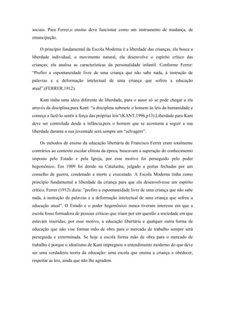 sociais. Para Ferrer,o ensino deve funcionar como um instrumento de mudança, de
emancipação.

    O princípio fundamental da Escola Moderna é a liberdade das crianças, ela busca a
liberdade individual, o movimento natural, ela desenvolve o espírito crítico das
crianças; ela analisa as características da personalidade infantil. Conforme Ferrer:
“Prefiro a espontaneidade livre de uma criança que não sabe nada, à instrução de
palavras e a deformação intelectual de uma criança que sofreu a educação
atual”.(FERRER,1912).

    Kant tinha uma ideia diferente de liberdade, para o autor só se pode chegar a ela
através da disciplina;para Kant: “a disciplina submete o homem às leis da humanidade e
começa a fazê-lo sentir a força das próprias leis”(KANT,1996,p13).Liberdade para Kant
deve ser controlada desde a infância,pois o homem que se acostuma a seguir a sua
liberdade durante a sua juventude será sempre um “selvagem”.

    Os métodos de ensino da educação libertária de Francisco Ferrer eram totalmente
contrários ao contexto escolar elitista da época, buscavam a superação do conhecimento
imposto pelo Estado e pela Igreja, por esse motivo foi perseguido pelo poder
hegemônico. Em 1909 foi detido na Catalunha, julgado a portas fechadas por um
conselho de guerra, condenado a morte e executado. A Escola Moderna tinha como
princípio fundamental a liberdade da criança para que ela desenvolvesse um espírito
crítico; Ferrer (1912) dizia: ”prefiro a espontaneidade livre de uma criança que não sabe
nada, à instrução de palavras e a deformação intelectual de uma criança que sofreu a
educação atual”. O Estado e o poder hegemônico nunca tiveram interesse em que a
escola fosse formadora de pessoas críticas que iriam por em questão a sociedade em que
estavam inseridas; por esse motivo, a educação libertária e qualquer outra forma de
educação que não vise formar mão de obra para o mercado de trabalho sempre será
perseguida e exterminada. Se hoje a escola forma mão de obra para o mercado de
trabalho é porque o idealismo de Kant impregnou o entendimento moderno do que deve
ser uma verdadeira teoria da educação: uma escola que ensina a criança a obedecer,
respeitar as leis, ainda que não lhe agradem.
 
