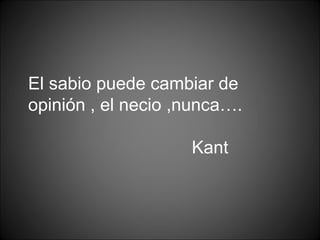 El sabio puede cambiar de
opinión , el necio ,nunca….
Kant
 