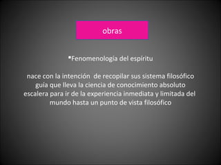 Fenomenología del espíritu
nace con la intención de recopilar sus sistema filosófico
guía que lleva la ciencia de conocimiento absoluto
escalera para ir de la experiencia inmediata y limitada del
mundo hasta un punto de vista filosófico
obras
 