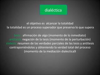 el objetivo es alcanzar la totalidad
la totalidad es un proceso superador que preserva lo que supera
tesis : afirmación de algo (momento de lo inmediato)
antítesis: negación de la tesis (momento de la perturbación)
síntesis: resumen de las verdades parciales de las tesis y antítesis
contraponiéndolas y obteniendo la verdad total del proceso
(momento de la mediación dialectica9
dialéctica
 