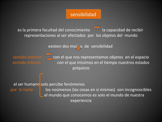 es la primera facultad del conocimiento la capacidad de recibir
representaciones al ser afectados por los objetos del mundo
existen dos modos de sensibilidad
sentido externo con el que nos representamos objetos en el espacio
sentido interno con el que intuimos en el tiempo nuestros estados
psíquicos
el ser humano solo percibe fenómenos
por lo tanto los noúmenos (las cosas en si mismas) son incognoscibles
el mundo que conocemos es solo el mundo de nuestra
experiencia
sensibilidad
 
