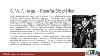 G. W. F. Hegel - Reseña Biográfica
G. W. F. Hegel pertenece junto con J. G. Fichte y F. W. J. Schelling al grupo de
filósofos conocido como Idealismo Alemán . Este grupo tiene como
característica principal tomar a la filosofía de Kant como punto de partida,
por esto los tres filósofos son considerados como post-kantianos. Entre ellos
el filósofo más sistemático fue Hegel. Esto significa que en su trabajo se
aprecia el esfuerzo por elaborar una filosofía que se deduzca de un principio
y que comprenda toda la realidad. La introducción de su sistema filosófico
está expresado en su obra Fenomenología del Espíritu, en donde plantea lo
que implica la vida humana: ser capaz de actuar por propia voluntad pero de
acuerdo a la ley que nace de la auto-reflexión (Espíritu).
Uno de los aspectos más conocido de la filosofía de Hegel es su perspectiva
teleológica de la historia, es decir, la tesis que la historia tiene un sentido y
una meta: la realización de la autonomía. Esto en la filosofía de Hegel
significa ser consciente de que como seres humanos somos capaces de ser
conscientes, de reflexionar y de auto-cuestionarnos.
DOCENTE: Miguel Ángel Nación Pantigoso
 