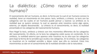 La dialéctica: ¿Cómo razona el ser
humano?
El razonamiento del ser humano, es decir, la forma por la cual el ser humano conoce la
realidad, tiene un movimiento en tres pasos: tesis, antítesis, y síntesis. La tesis son las
categorías con las cuales el ser humano puede pensar y razonar. La antítesis es la
realidad que se quiere conocer, la cual se aparece ante nosotros como algo ajeno,
externo, un objeto desconocido. La síntesis es el conocimiento, es decir, la realidad
presentada en las categorías del razonamiento humano.
Para Hegel la tesis, antítesis y síntesis son tres momentos diferentes de las categorías
del razonamiento. En efecto, en la tesis las categorías están puras sin contenido. En la
antítesis, la realidad externa que aparece ante nosotros no es otra que las categorías
pero bajo la forma de lo sensible que oculta a las categorías. En la síntesis, las categorías
se muestran en la realidad sensible y dejan notar que ella es racional. Estos tres
movimientos se dan en el conocimiento de la realidad sensible o de la naturaleza .
DOCENTE: Miguel Ángel Nación Pantigoso
 