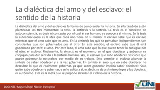 La dialéctica del amo y del esclavo: el
sentido de la historia
La dialéctica del amo y del esclavo es la forma de comprender la historia. En ella también están
planteadas los tres momentos: la tesis, la antítesis y la síntesis. La tesis es el concepto de
autoconsciencia, es decir el concepto por el cual el ser humano se conoce a sí mismo. En la tesis
la autoconsciencia es la idea que cada uno tiene de sí mismo. El esclavo sabe que es esclavo
mientras que el amo sabe que es amo. En la antítesis los que se pensaban independientes son
conscientes que son gobernados por el otro. En este sentido, el esclavo sabe que él está
gobernado por otro: el amo. Por otro lado, el amo sabe que lo que puede tener lo consigue por
el otro: el esclavo. Finalmente, la síntesis es el momento en el que obedecer y gobernar se
conjugan para dar sentido a la historia humana. Así, el esclavo que sabe obedecer descubre que
puede gobernar la naturaleza por medio de su trabajo. Esto permite al esclavo alcanzar la
síntesis de saber obedecer y a la vez gobernar. En cambio el amo que no sabe obedecer no
descubre lo que es realmente gobernar, ya que saber gobernar implica saber obedecer. Sólo
quien sabe obedecer y gobernar, y se lo aplica a sí, es decir, se da a sí mismo leyes y las obedece,
es autónomo. Esta es la meta que se propone alcanzar el esclavo en la historia.
DOCENTE: Miguel Ángel Nación Pantigoso
 