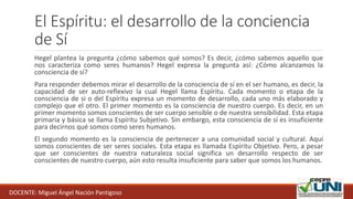 El Espíritu: el desarrollo de la conciencia
de Sí
Hegel plantea la pregunta ¿cómo sabemos qué somos? Es decir, ¿cómo sabemos aquello que
nos caracteriza como seres humanos? Hegel expresa la pregunta así: ¿Cómo alcanzamos la
consciencia de sí?
Para responder debemos mirar el desarrollo de la consciencia de sí en el ser humano, es decir, la
capacidad de ser auto-reflexivo la cual Hegel llama Espíritu. Cada momento o etapa de la
consciencia de si o del Espíritu expresa un momento de desarrollo, cada uno más elaborado y
complejo que el otro. El primer momento es la consciencia de nuestro cuerpo. Es decir, en un
primer momento somos conscientes de ser cuerpo sensible o de nuestra sensibilidad. Esta etapa
primaria y básica se llama Espíritu Subjetivo. Sin embargo, esta consciencia de sí es insuficiente
para decirnos qué somos como seres humanos.
El segundo momento es la consciencia de pertenecer a una comunidad social y cultural. Aquí
somos conscientes de ser seres sociales. Esta etapa es llamada Espíritu Objetivo. Pero, a pesar
que ser conscientes de nuestra naturaleza social significa un desarrollo respecto de ser
conscientes de nuestro cuerpo, aún esto resulta insuficiente para saber que somos los humanos.
DOCENTE: Miguel Ángel Nación Pantigoso
 