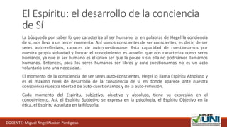 El Espíritu: el desarrollo de la conciencia
de Sí
La búsqueda por saber lo que caracteriza al ser humano, o, en palabras de Hegel la conciencia
de sí, nos lleva a un tercer momento. Ahí somos conscientes de ser conscientes, es decir, de ser
seres auto-reflexivos, capaces de auto-cuestionarse. Esta capacidad de cuestionarnos por
nuestra propia voluntad y buscar el conocimiento es aquello que nos caracteriza como seres
humanos, ya que el ser humano es el único ser que la posee y sin ella no podríamos llamarnos
humanos. Entonces, para los seres humanos ser libres y auto-cuestionarnos no es un acto
voluntario sino una necesidad.
El momento de la consciencia de ser seres auto-conscientes, Hegel lo llama Espíritu Absoluto y
es el máximo nivel de desarrollo de la consciencia de sí en donde aparece ante nuestra
consciencia nuestra libertad de auto-cuestionarnos y de la auto-reflexión.
Cada momento del Espíritu, subjetivo, objetivo y absoluto, tiene su expresión en el
conocimiento. Así, el Espíritu Subjetivo se expresa en la psicología, el Espíritu Objetivo en la
ética, el Espíritu Absoluto en la Filosofía.
DOCENTE: Miguel Ángel Nación Pantigoso
 