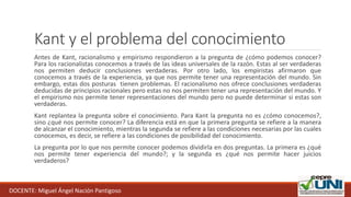 Kant y el problema del conocimiento
Antes de Kant, racionalismo y empirismo respondieron a la pregunta de ¿cómo podemos conocer?
Para los racionalistas conocemos a través de las ideas universales de la razón. Estas al ser verdaderas
nos permiten deducir conclusiones verdaderas. Por otro lado, los empiristas afirmaron que
conocemos a través de la experiencia, ya que nos permite tener una representación del mundo. Sin
embargo, estas dos posturas tienen problemas. El racionalismo nos ofrece conclusiones verdaderas
deducidas de principios racionales pero estas no nos permiten tener una representación del mundo. Y
el empirismo nos permite tener representaciones del mundo pero no puede determinar si estas son
verdaderas.
Kant replantea la pregunta sobre el conocimiento. Para Kant la pregunta no es ¿cómo conocemos?,
sino ¿qué nos permite conocer? La diferencia está en que la primera pregunta se refiere a la manera
de alcanzar el conocimiento, mientras la segunda se refiere a las condiciones necesarias por las cuales
conocemos, es decir, se refiere a las condiciones de posibilidad del conocimiento.
La pregunta por lo que nos permite conocer podemos dividirla en dos preguntas. La primera es ¿qué
nos permite tener experiencia del mundo?; y la segunda es ¿qué nos permite hacer juicios
verdaderos?
DOCENTE: Miguel Ángel Nación Pantigoso
 